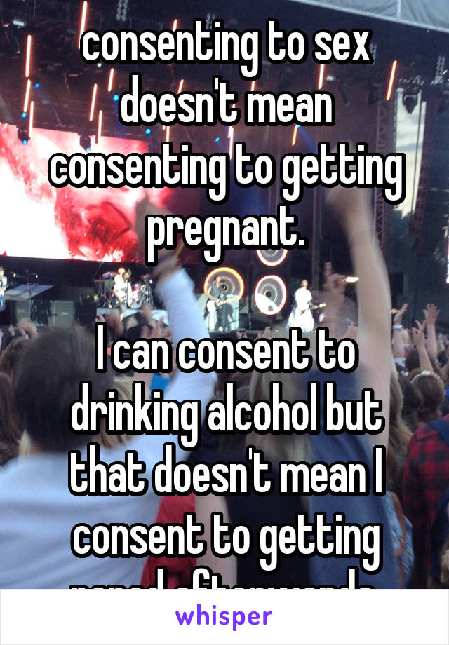 consenting to sex doesn't mean consenting to getting pregnant.

I can consent to drinking alcohol but that doesn't mean I consent to getting raped afterwards.