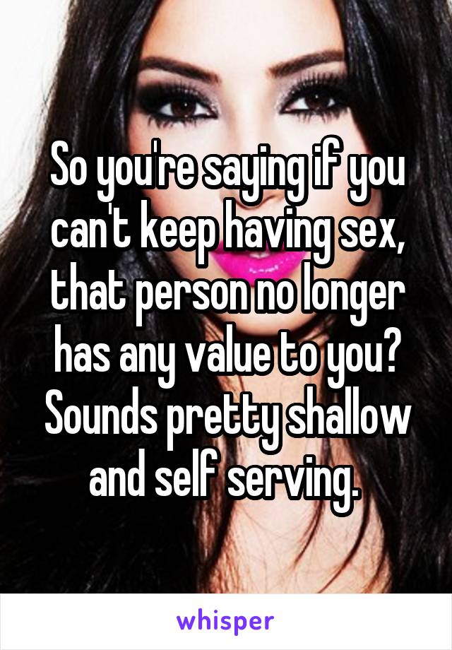 So you're saying if you can't keep having sex, that person no longer has any value to you? Sounds pretty shallow and self serving. 