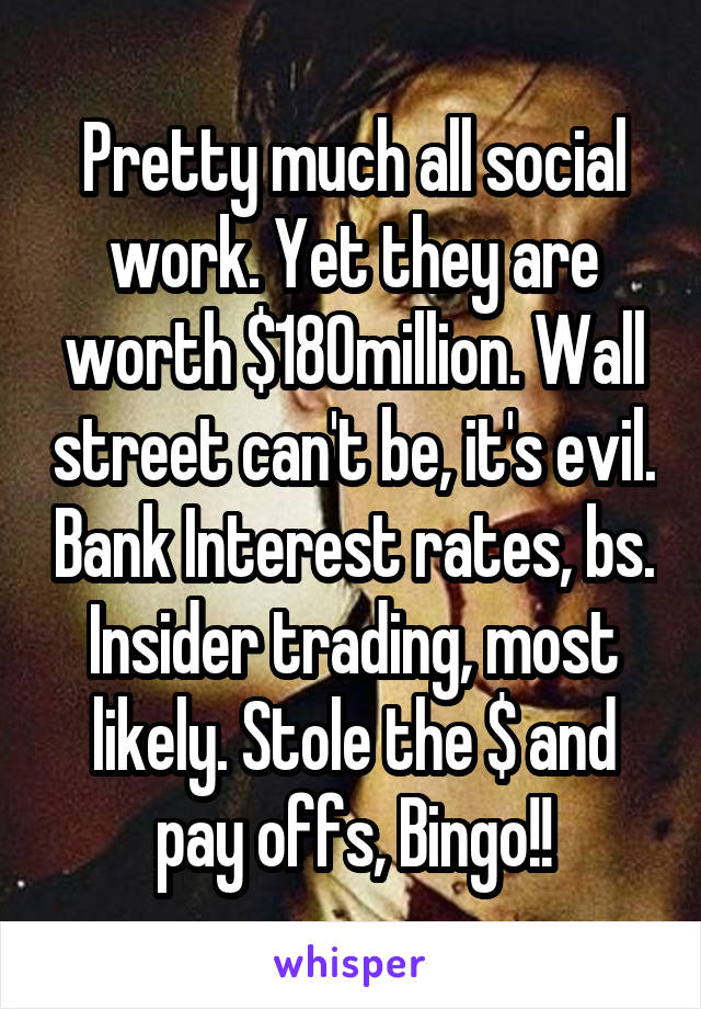 Pretty much all social work. Yet they are worth $180million. Wall street can't be, it's evil. Bank Interest rates, bs. Insider trading, most likely. Stole the $ and pay offs, Bingo!!