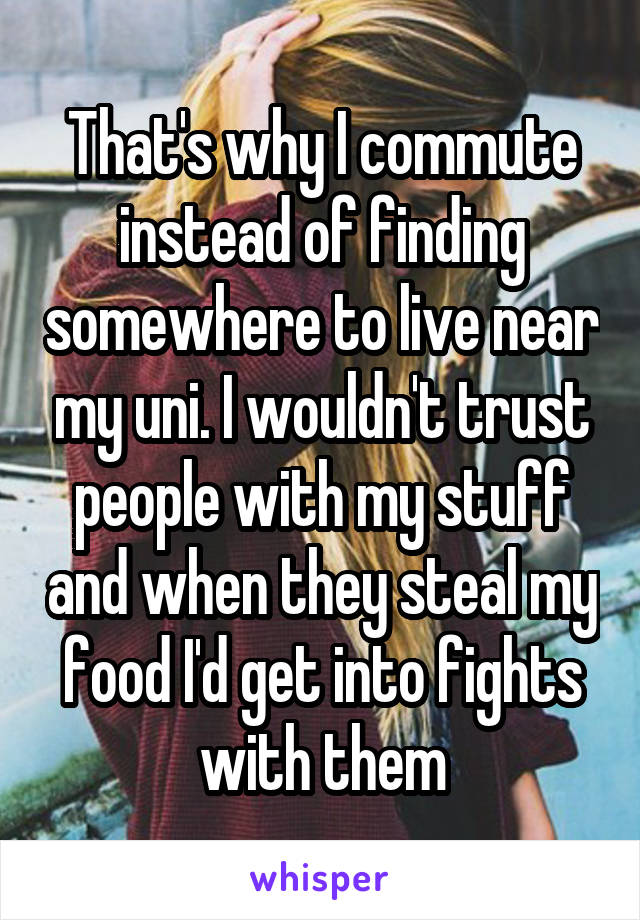 That's why I commute instead of finding somewhere to live near my uni. I wouldn't trust people with my stuff and when they steal my food I'd get into fights with them