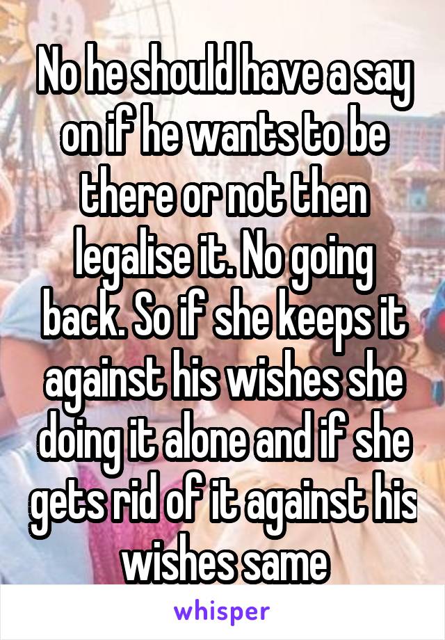 No he should have a say on if he wants to be there or not then legalise it. No going back. So if she keeps it against his wishes she doing it alone and if she gets rid of it against his wishes same