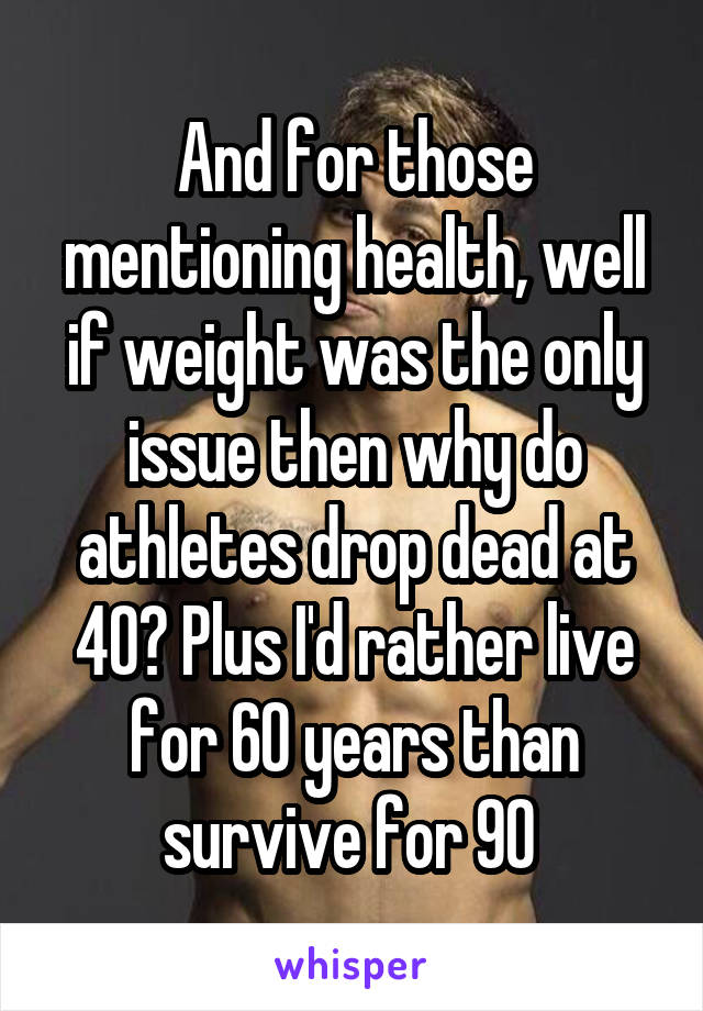 And for those mentioning health, well if weight was the only issue then why do athletes drop dead at 40? Plus I'd rather live for 60 years than survive for 90 