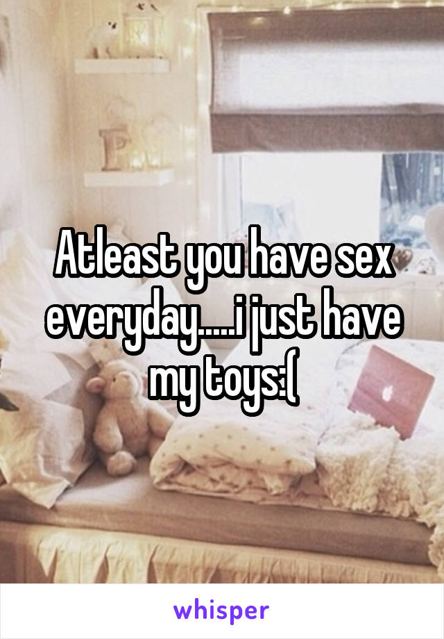Atleast you have sex everyday.....i just have my toys:(