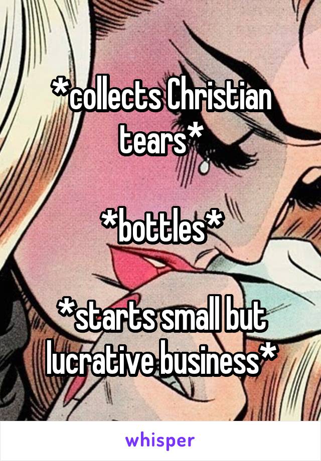 *collects Christian tears*

*bottles*

*starts small but lucrative business*