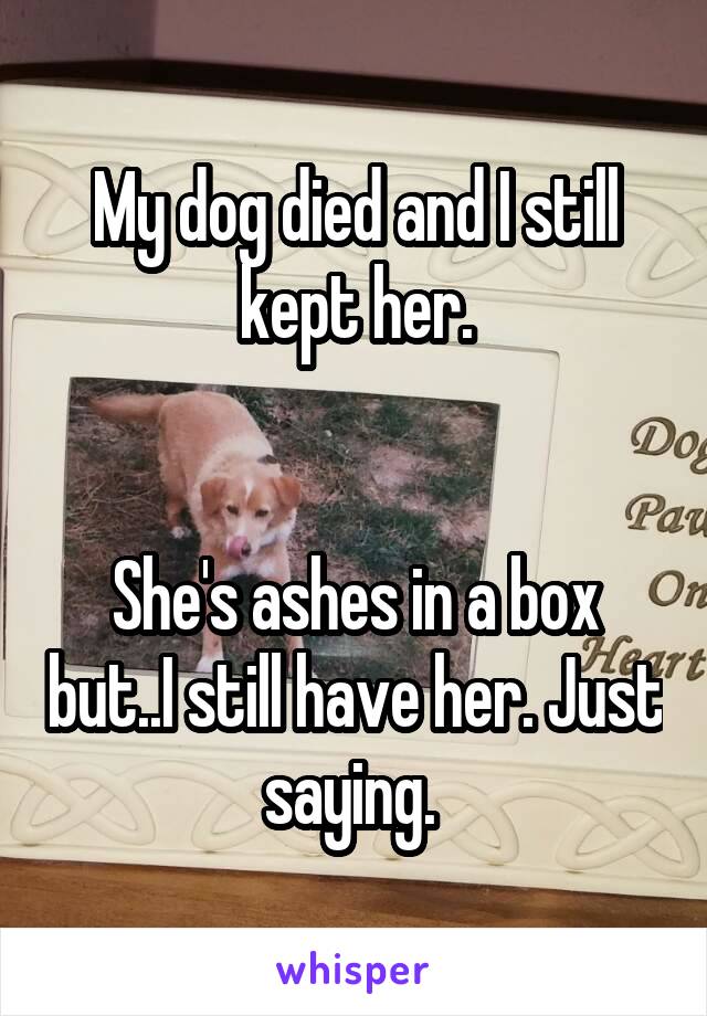 My dog died and I still kept her.


She's ashes in a box but..I still have her. Just saying. 