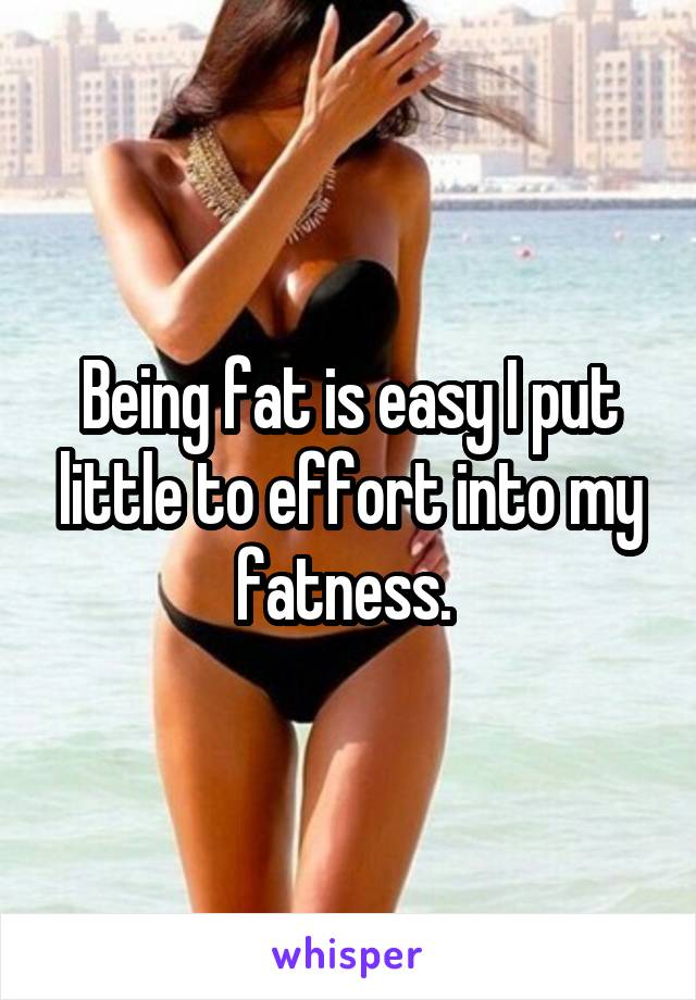 Being fat is easy I put little to effort into my fatness. 