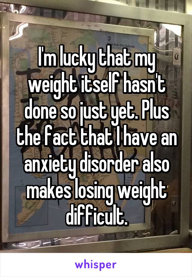 I'm lucky that my weight itself hasn't done so just yet. Plus the fact that I have an anxiety disorder also makes losing weight difficult.