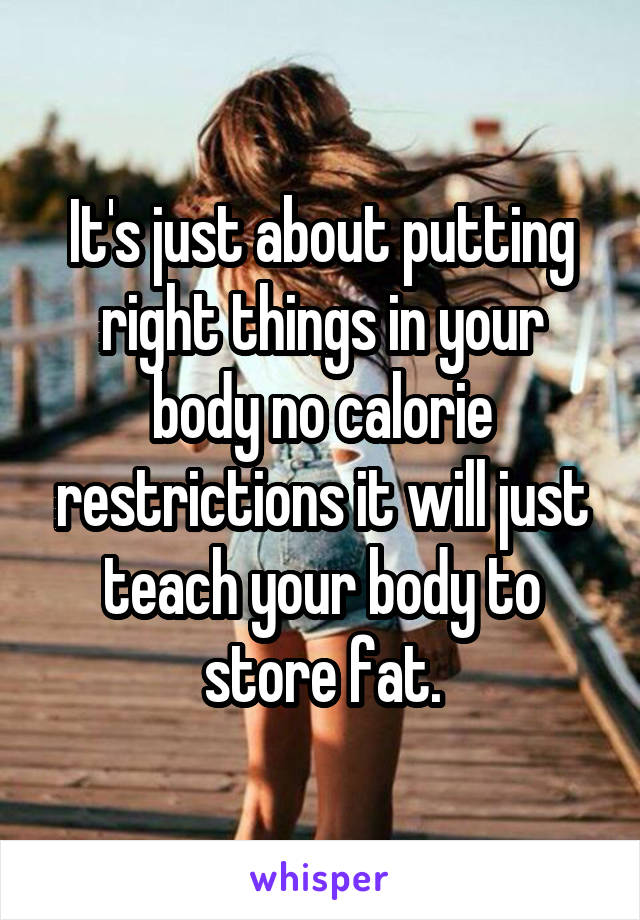It's just about putting right things in your body no calorie restrictions it will just teach your body to store fat.