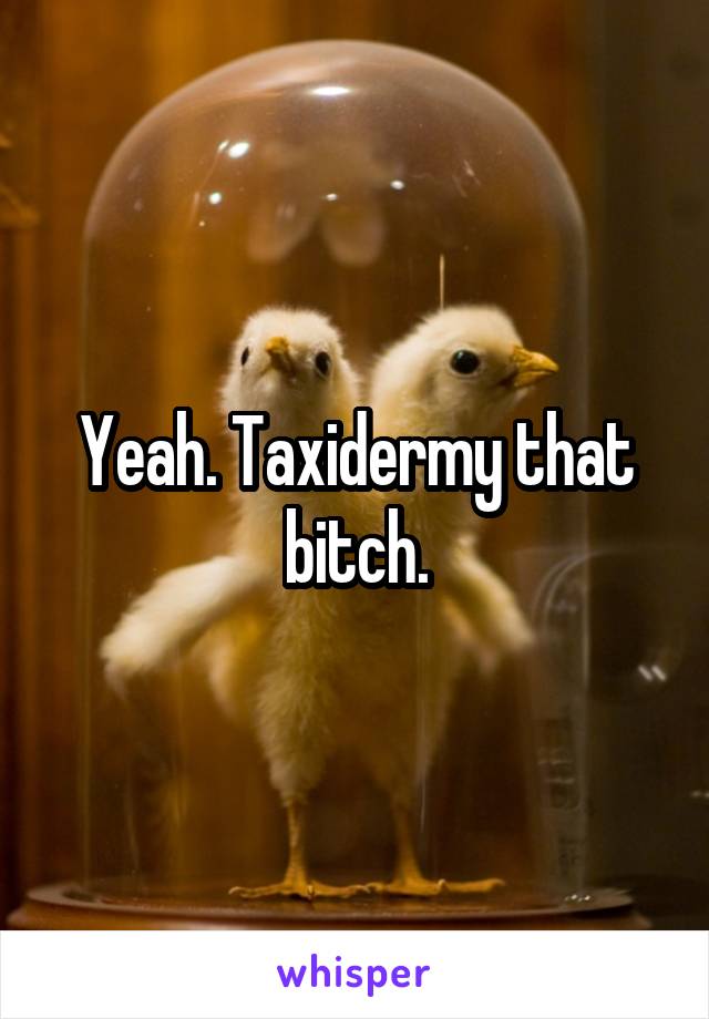 Yeah. Taxidermy that bitch.