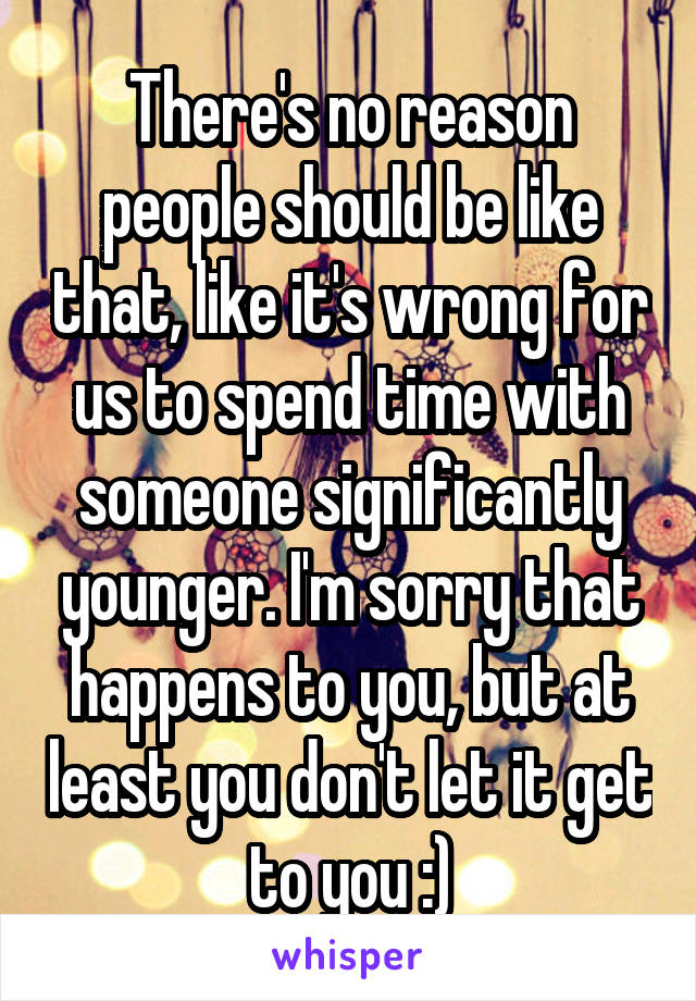 There's no reason people should be like that, like it's wrong for us to spend time with someone significantly younger. I'm sorry that happens to you, but at least you don't let it get to you :)