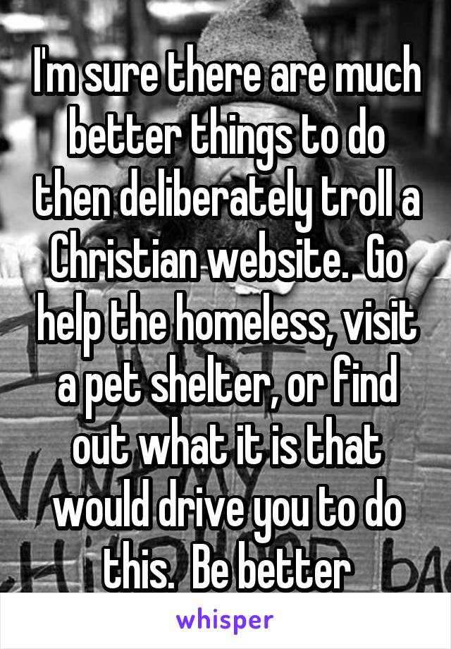 I'm sure there are much better things to do then deliberately troll a Christian website.  Go help the homeless, visit a pet shelter, or find out what it is that would drive you to do this.  Be better