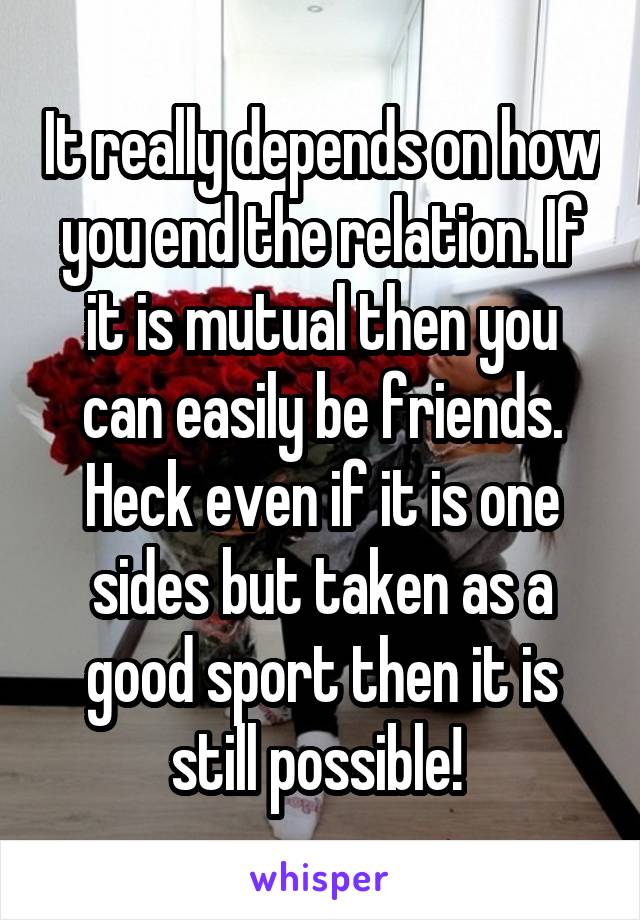 It really depends on how you end the relation. If it is mutual then you can easily be friends. Heck even if it is one sides but taken as a good sport then it is still possible! 