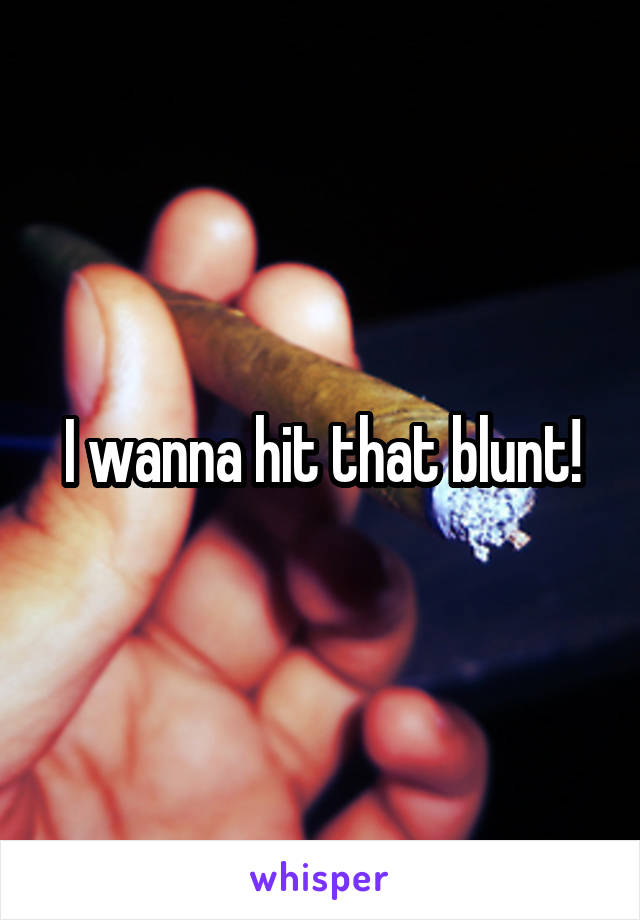 I wanna hit that blunt!