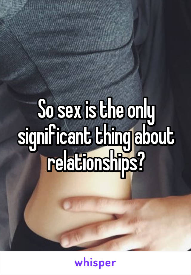 So sex is the only significant thing about relationships?