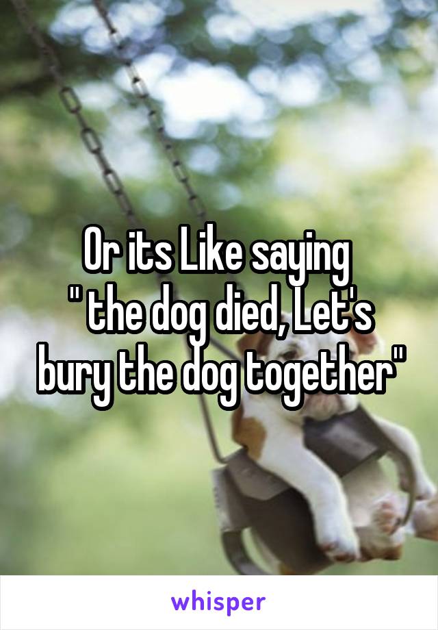 Or its Like saying 
" the dog died, Let's bury the dog together"