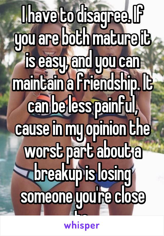 I have to disagree. If you are both mature it is easy, and you can maintain a friendship. It can be less painful, cause in my opinion the worst part about a breakup is losing someone you're close to.