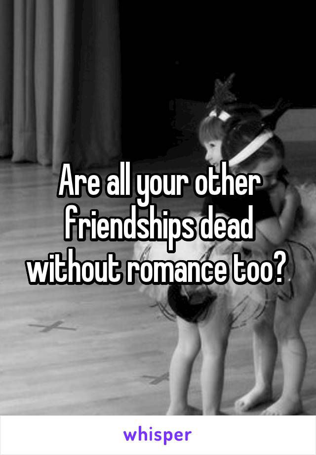 Are all your other friendships dead without romance too? 