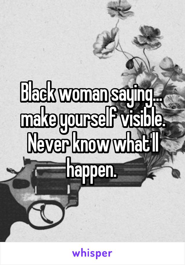 Black woman saying... 
make yourself visible. Never know what'll happen. 