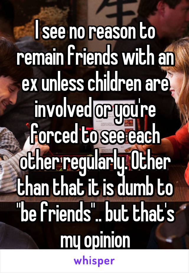 I see no reason to remain friends with an ex unless children are involved or you're forced to see each other regularly. Other than that it is dumb to "be friends".. but that's my opinion