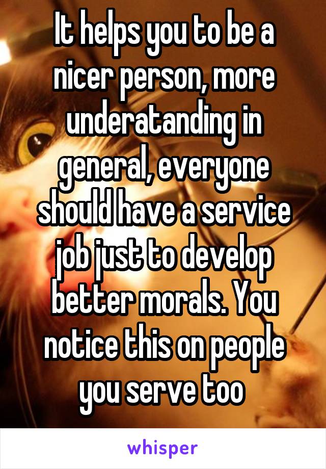 It helps you to be a nicer person, more underatanding in general, everyone should have a service job just to develop better morals. You notice this on people you serve too 
