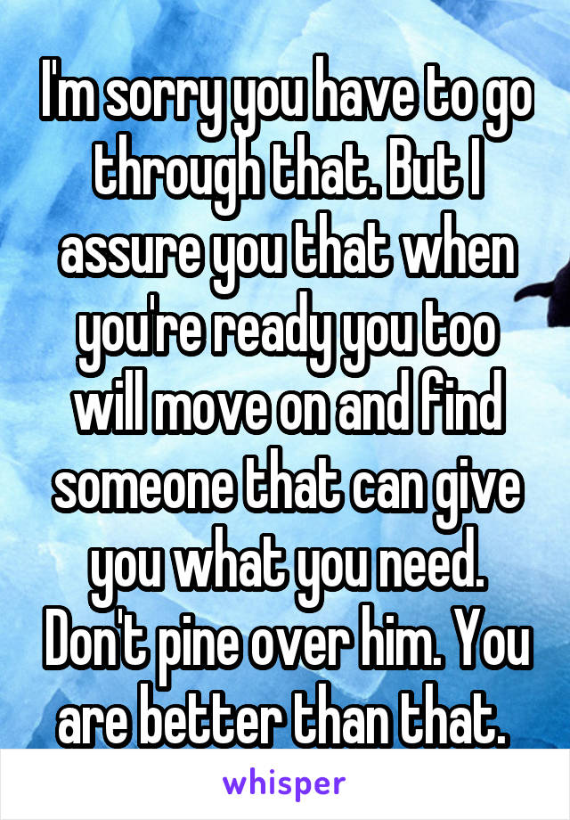 I'm sorry you have to go through that. But I assure you that when you're ready you too will move on and find someone that can give you what you need. Don't pine over him. You are better than that. 