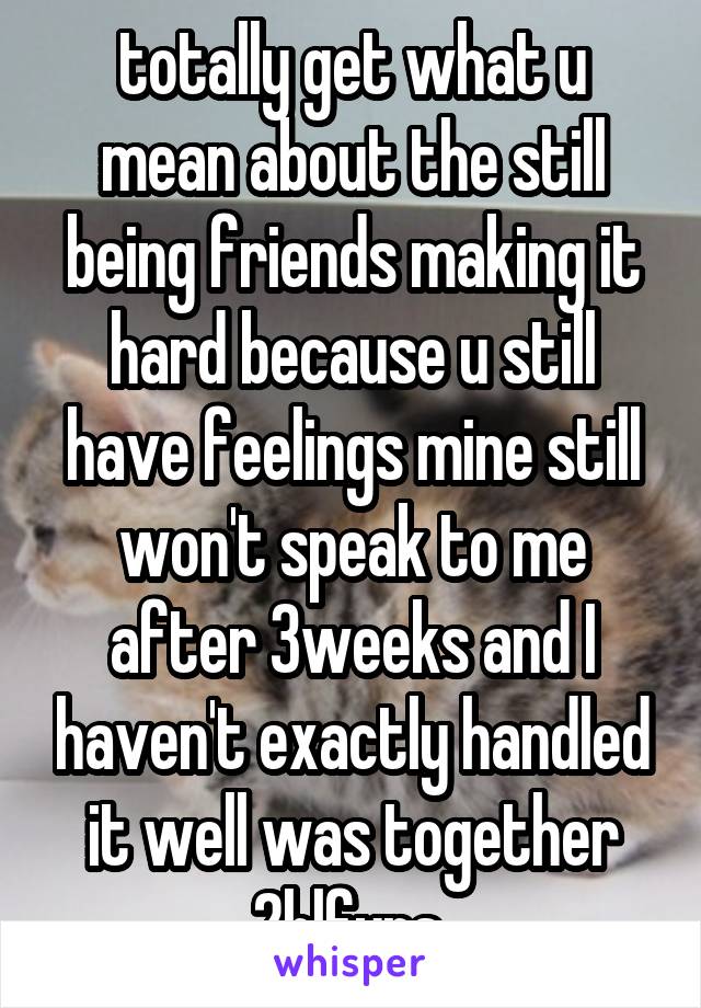 totally get what u mean about the still being friends making it hard because u still have feelings mine still won't speak to me after 3weeks and I haven't exactly handled it well was together 2hlfyrs 