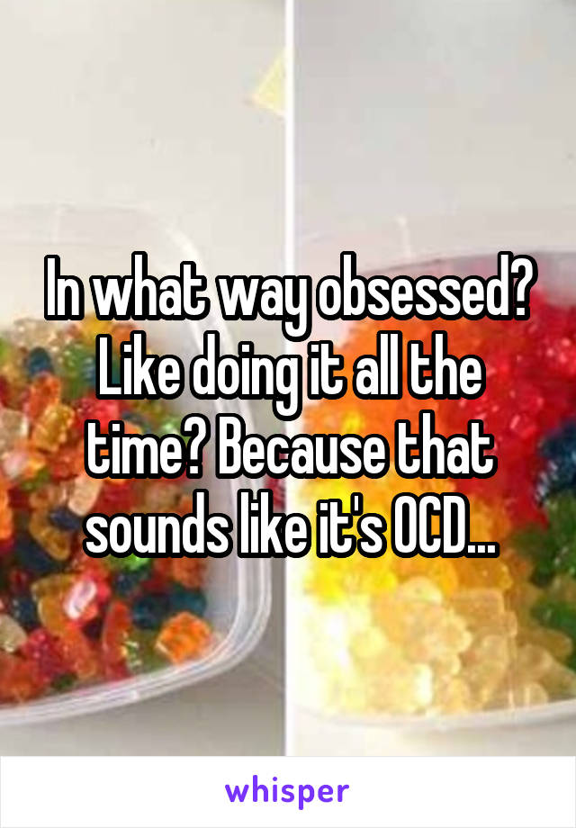 In what way obsessed? Like doing it all the time? Because that sounds like it's OCD...