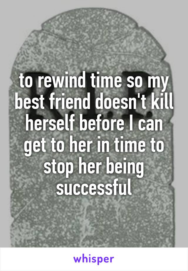 to rewind time so my best friend doesn't kill herself before I can get to her in time to stop her being successful