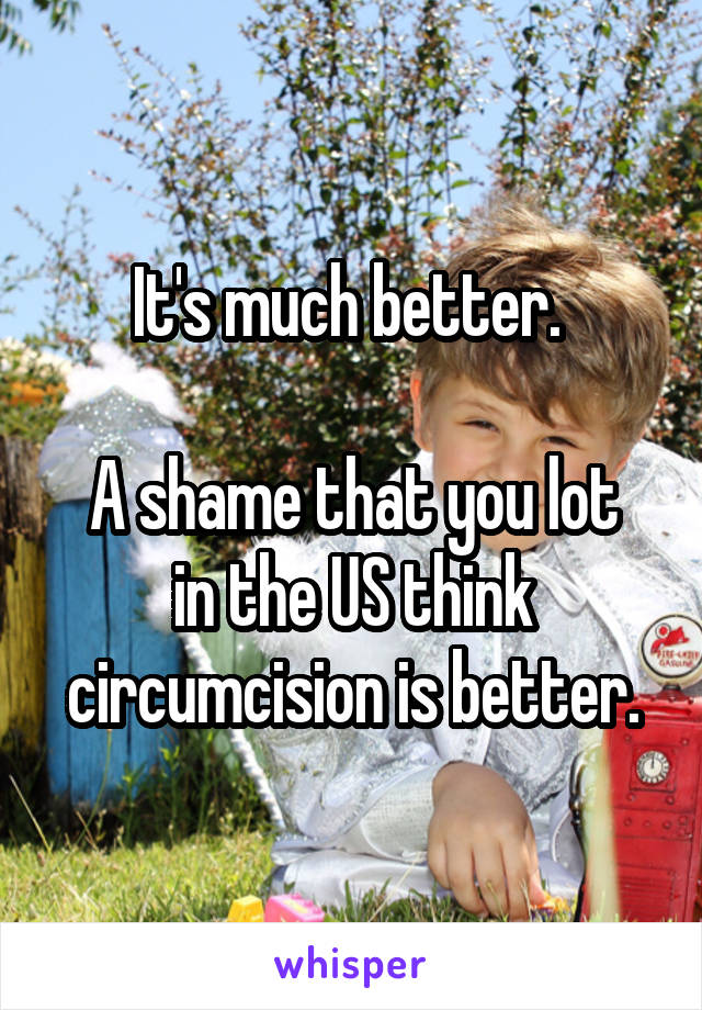 It's much better. 

A shame that you lot in the US think circumcision is better.