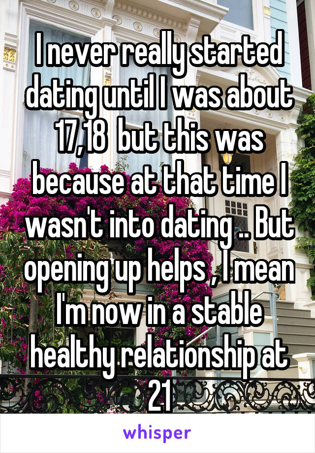 I never really started dating until I was about 17,18  but this was because at that time I wasn't into dating .. But opening up helps , I mean I'm now in a stable healthy relationship at 21