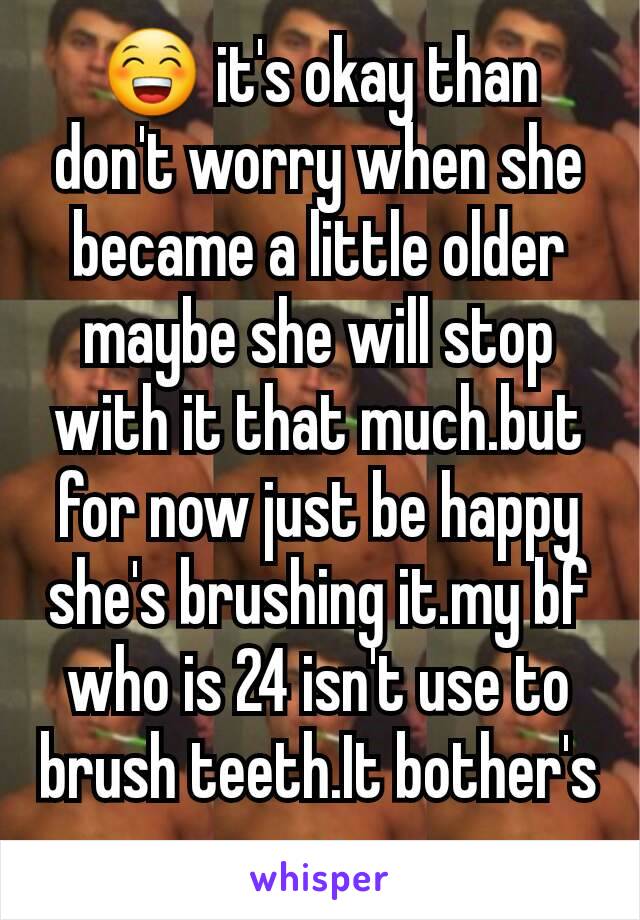 😁 it's okay than don't worry when she became a little older maybe she will stop with it that much.but for now just be happy she's brushing it.my bf who is 24 isn't use to brush teeth.It bother's me