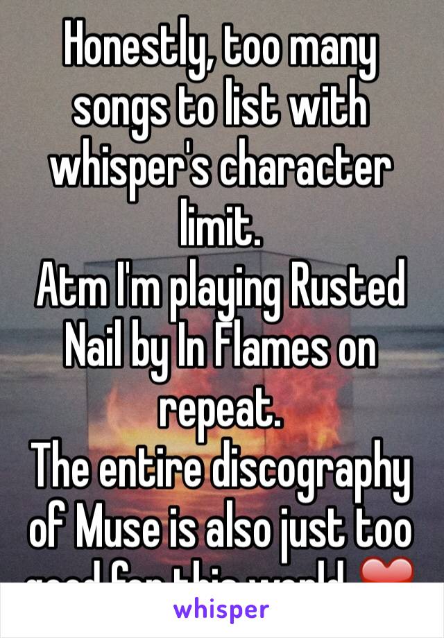 Honestly, too many songs to list with whisper's character limit.
Atm I'm playing Rusted Nail by In Flames on repeat.
The entire discography of Muse is also just too good for this world ❤️