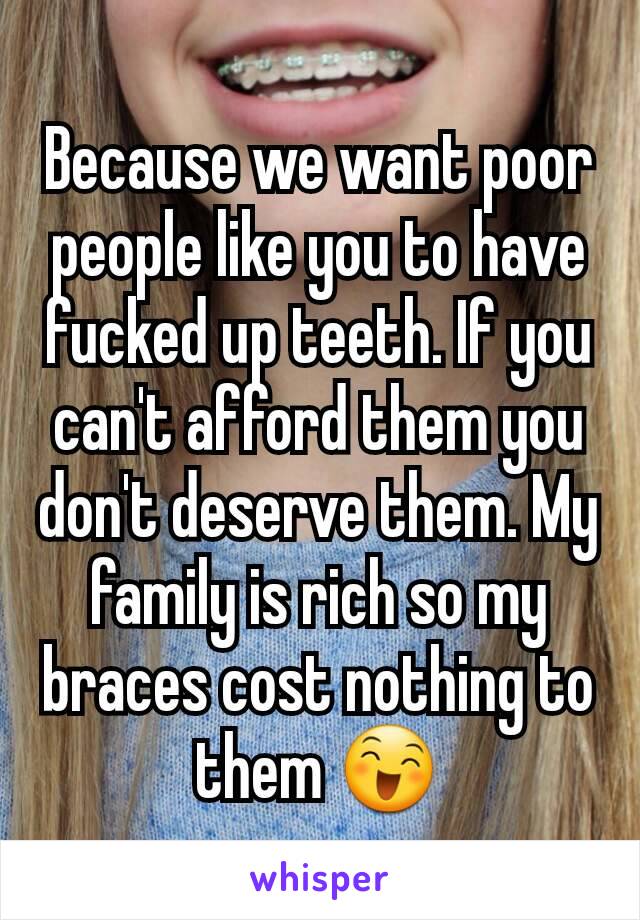 Because we want poor people like you to have fucked up teeth. If you can't afford them you don't deserve them. My family is rich so my braces cost nothing to them 😄