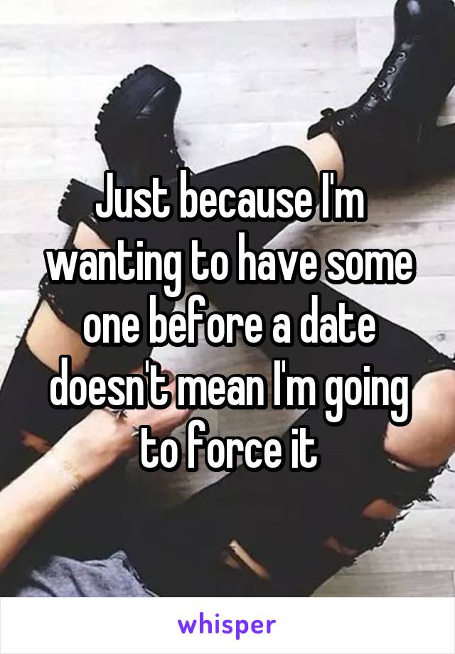 Just because I'm wanting to have some one before a date doesn't mean I'm going to force it