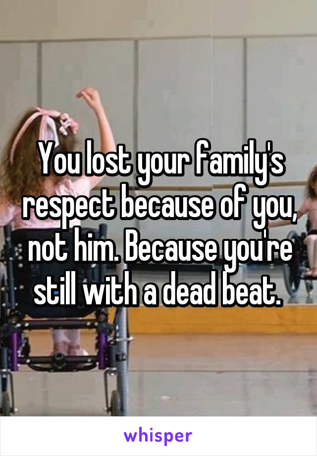 You lost your family's respect because of you, not him. Because you're still with a dead beat. 