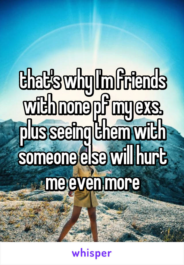 that's why I'm friends with none pf my exs. plus seeing them with someone else will hurt me even more