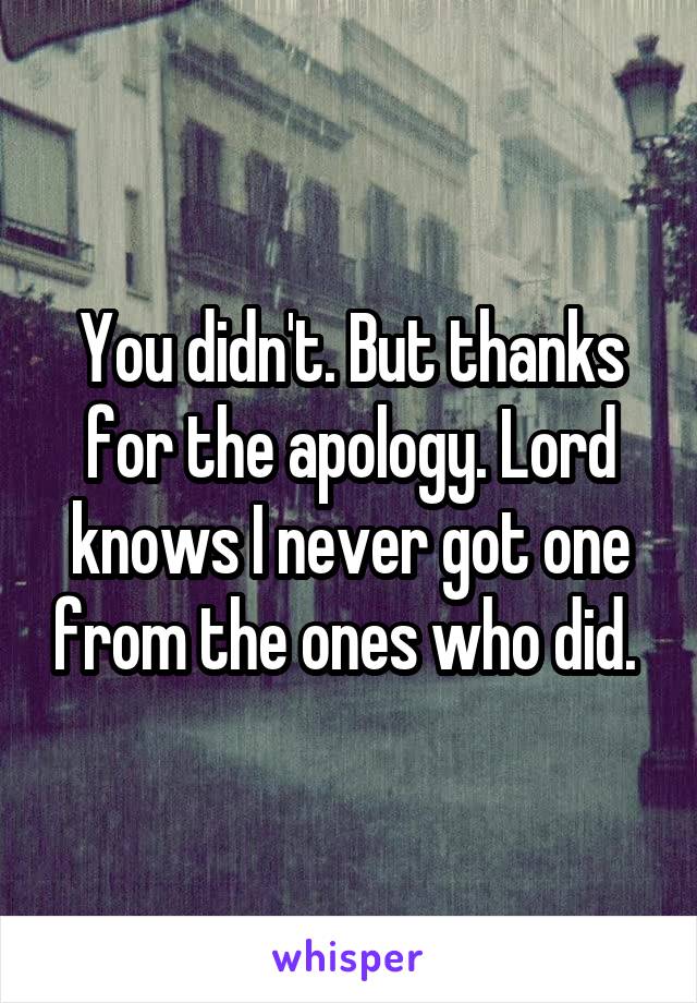 You didn't. But thanks for the apology. Lord knows I never got one from the ones who did. 