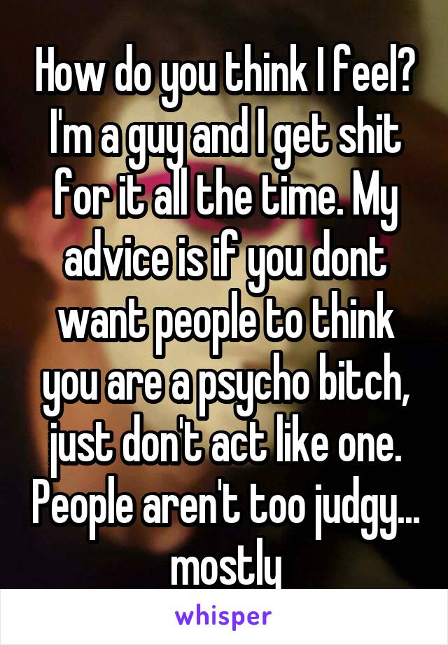 How do you think I feel? I'm a guy and I get shit for it all the time. My advice is if you dont want people to think you are a psycho bitch, just don't act like one. People aren't too judgy... mostly