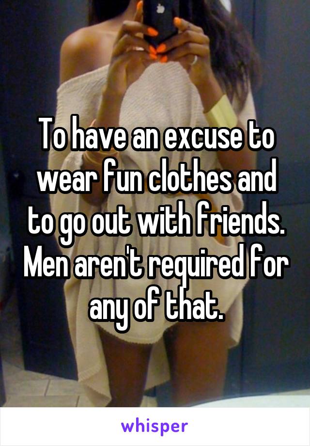 To have an excuse to wear fun clothes and to go out with friends. Men aren't required for any of that.