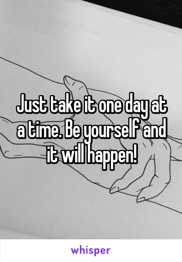 Just take it one day at a time. Be yourself and it will happen!