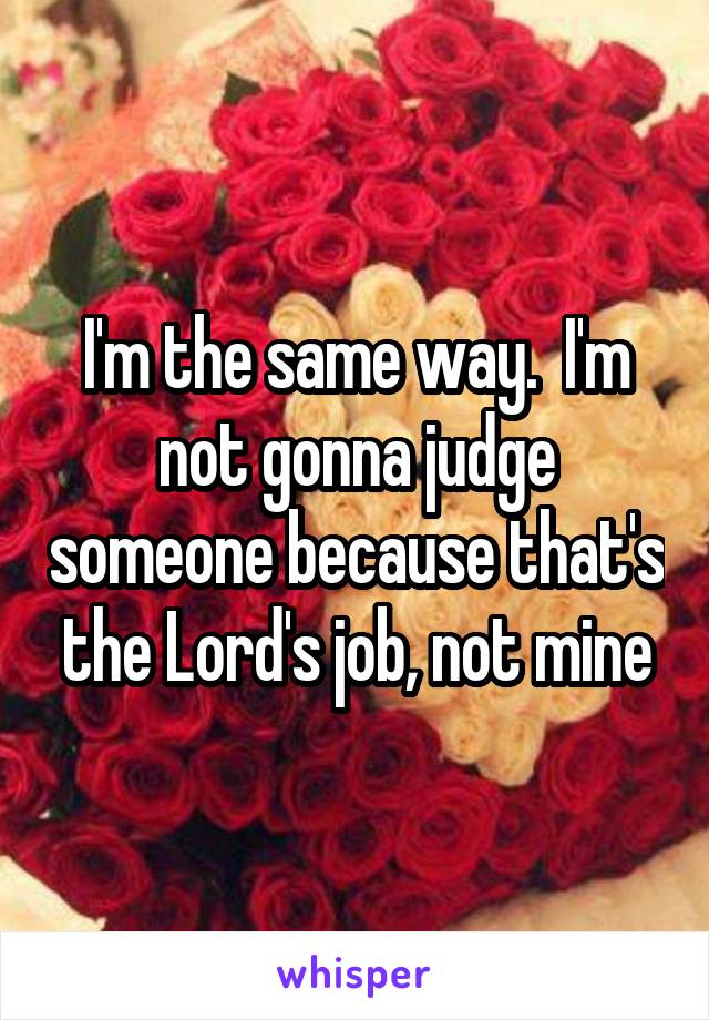 I'm the same way.  I'm not gonna judge someone because that's the Lord's job, not mine