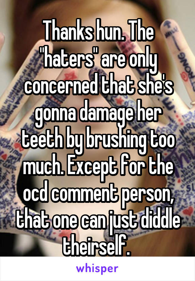 Thanks hun. The "haters" are only concerned that she's gonna damage her teeth by brushing too much. Except for the ocd comment person, that one can just diddle theirself. 