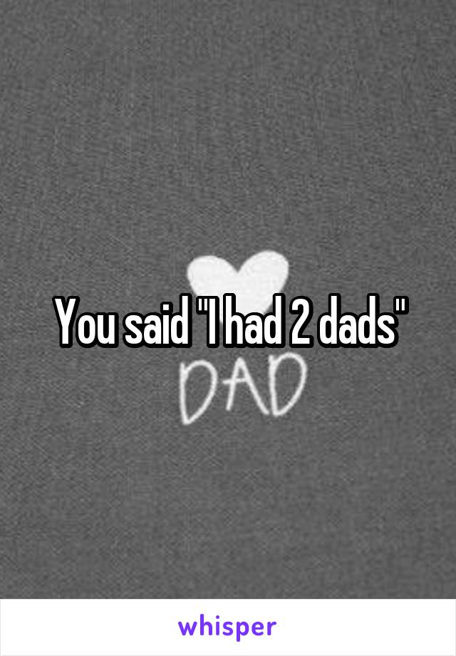 You said "I had 2 dads"