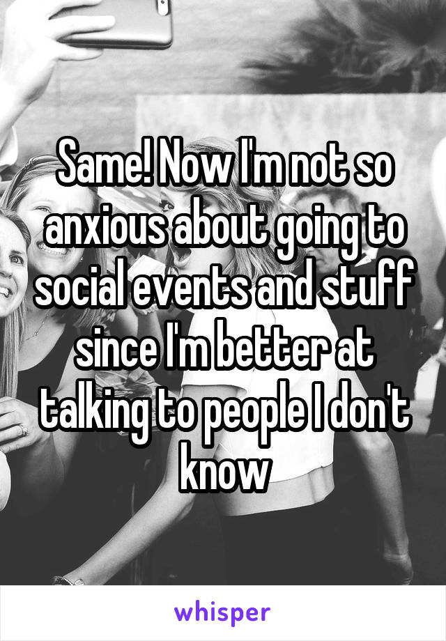 Same! Now I'm not so anxious about going to social events and stuff since I'm better at talking to people I don't know