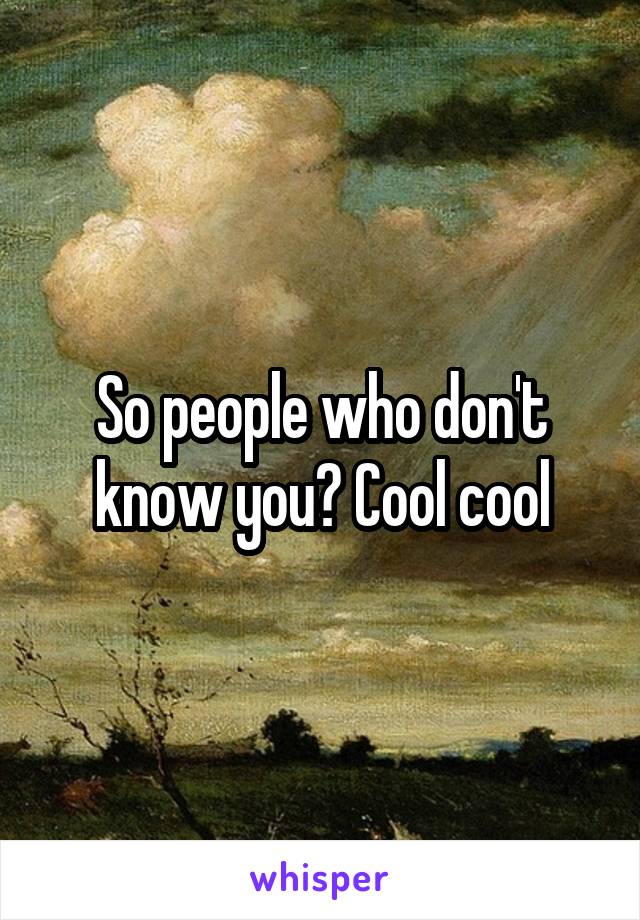 So people who don't know you? Cool cool