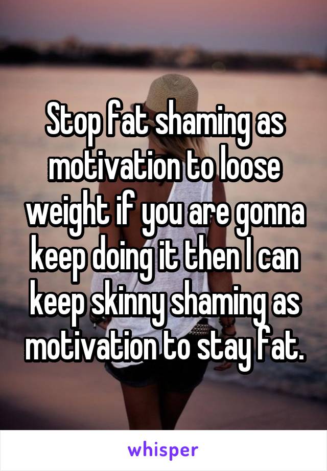 Stop fat shaming as motivation to loose weight if you are gonna keep doing it then I can keep skinny shaming as motivation to stay fat.