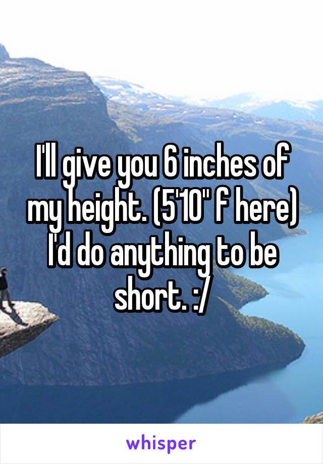 I'll give you 6 inches of my height. (5'10" f here)
I'd do anything to be short. :/