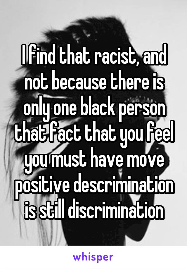 I find that racist, and not because there is only one black person that fact that you feel you must have move positive descrimination is still discrimination