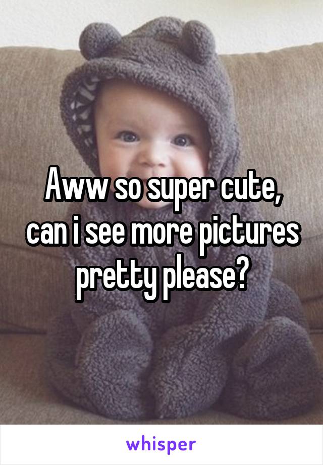 Aww so super cute, can i see more pictures pretty please?