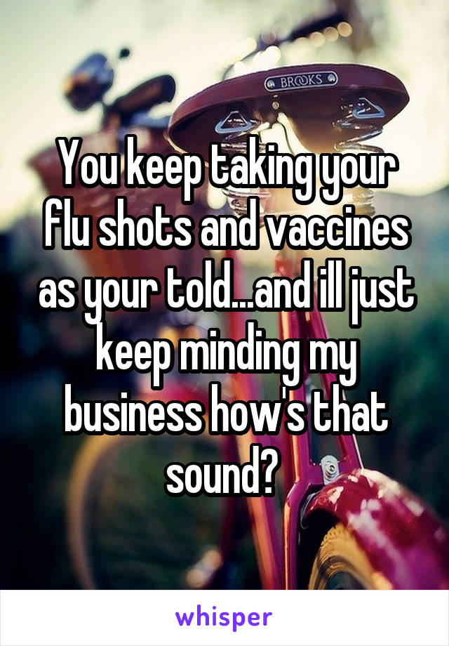 You keep taking your flu shots and vaccines as your told...and ill just keep minding my business how's that sound? 